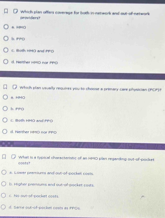 Which plan offers coverage for both in-network and out-of-network
providers?
a. HMO
b. PPO
c. Both HMO and PPO
d. Neither HMO nor PPO
Which plan usually requires you to choose a primary care physician (PCP)?
a. HMO
b. PPO
c. Both HMO and PPO
d. Neither HMO nor PPO
What is a typical characteristic of an HMO plan regarding out-of-pocket
costs?
a. Lower premiums and out-of-pocket costs.
b. Higher premiums and out-of-pocket costs.
c. No out-of-pocket costs.
d. Same out-of-pocket costs as PPOs.