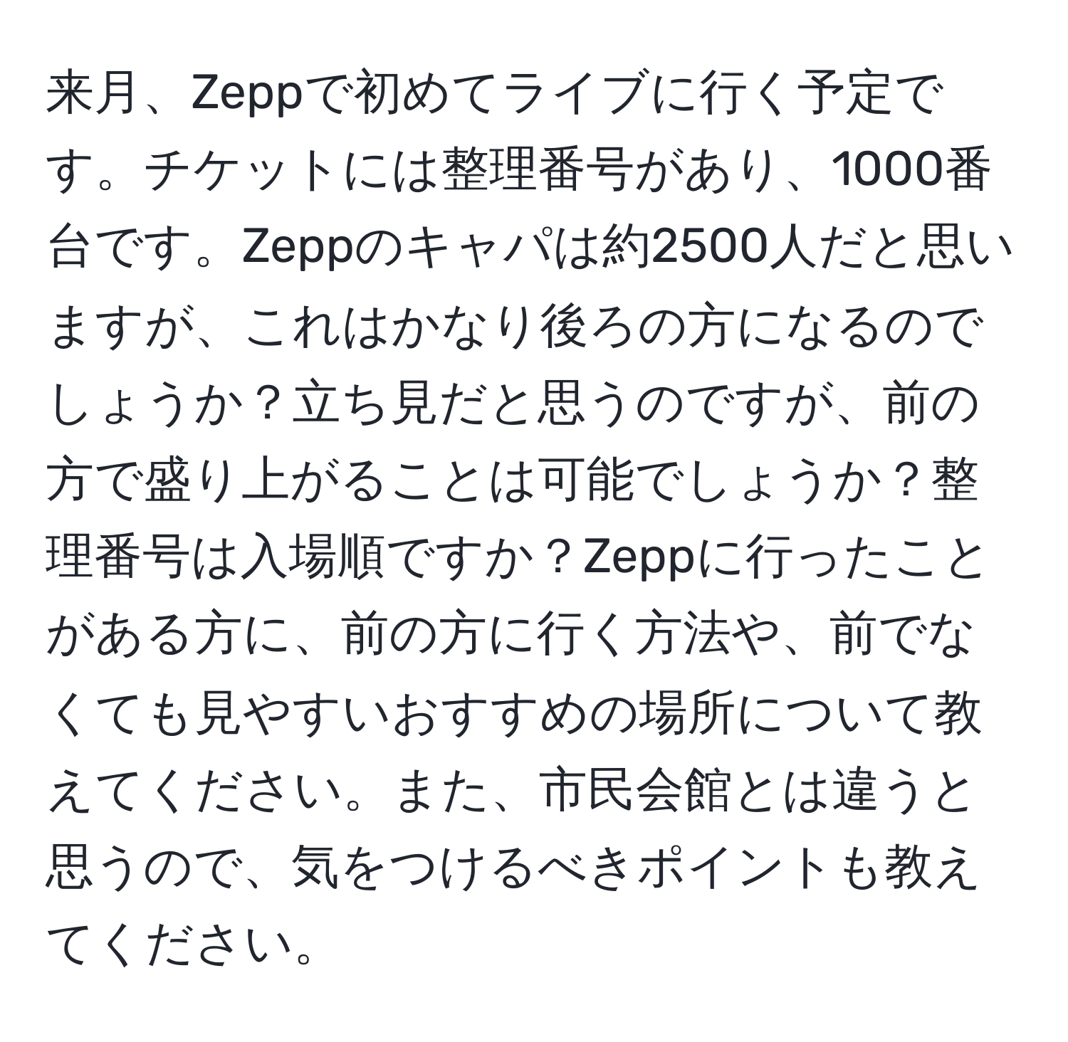 来月、Zeppで初めてライブに行く予定です。チケットには整理番号があり、1000番台です。Zeppのキャパは約2500人だと思いますが、これはかなり後ろの方になるのでしょうか？立ち見だと思うのですが、前の方で盛り上がることは可能でしょうか？整理番号は入場順ですか？Zeppに行ったことがある方に、前の方に行く方法や、前でなくても見やすいおすすめの場所について教えてください。また、市民会館とは違うと思うので、気をつけるべきポイントも教えてください。