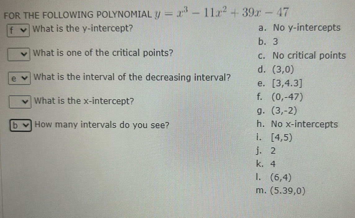 FOR THE FOLLOWING POLYNOMIAL y=x^3-11x^2+39x-47
f What is the y-intercept? a. No y-intercepts
b. 3
What is one of the critical points? c. No critical points
d. (3,0)
e What is the interval of the decreasing interval? e. [3,4.3]
What is the x-intercept?
f. (0,-47)
g. (3,-2)
b How many intervals do you see? h. No x-intercepts
i. [4,5)
j. 2
k. 4
1. (6,4)
m. (5.39,0)