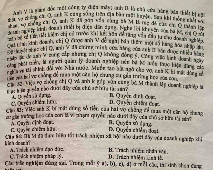 Anh V là giám đốc một công ty điện máy; anh B là chủ cửa hàng bán thiết bị nội
thất, vợ chồng chị Q, anh K cùng sống trên địa bàn một huyện. Sau khi thống nhất với
nhau, vợ chồng chị Q, anh K đã góp vốn cùng bà M là mẹ đẻ của chị Q thành lập
doanh nghiệp kinh doanh thiết bị điện dân dụng. Nghe lời khuyên của bà M, chị Q rút
toàn bộ số tiền tiết kiệm chị có trước khi kết hôn để tăng vốn đầu tư cho doanh nghiệp.
Quá trình kinh doanh, chị Q được anh V đề nghị bán thêm một số hàng hóa nhập lậu,
Đề thuyết phục chị Q, anh V đã chứng minh cửa hàng của anh B bán được nhiều hàng
nhập lậu do anh V cung cấp nhưng chị Q không đồng ý. Công việc kinh doanh ngày
càng phát triển, là người quản lý doanh nghiệp nên bà M luôn thực hiện đúng các
nghĩa vụ tài chính đối với Nhà nước. Muốn tạo bất ngờ cho vợ, anh K bí mật dùng số
tiền của hai vợ chồng đề mua một căn hộ chung cư gần trường học của con.
Câu 82: Việc vợ chồng chị Q và anh k góp vồn cùng bà M thành lập doanh nghiệp là
thực hiện quyền nào dưới đây của chủ sở hữu tài sản?
A. Quyền sử dụng. B. Quyền định đoạt.
C. Quyền chiếm hữu. D. Quyền chiếm đoạt.
Câu 83: Việc anh K bí mật dùng số tiền của hai vợ chồng để mua một căn hộ chung
cư gần trường học của con là vi phạm quyền nào dưới đây của chủ sở hữu tài sản?
A. Quyền định đoạt. B. Quyền sử dụng.
C. Quyền chiếm hữu. D. Quyền chiếm đoạt.
Câu 84: Bà M đã thực hiện tốt trách nhiệm xã hội nào dưới đây của doanh nghiệp khi
kinh doanh?
A. Trách nhiệm đạo đức. B. Trách nhiệm nhân văn.
C. Trách nhiệm pháp lý. D. Trách nhiệm kinh tế.
Câu trắc nghiệm đúng sai. Trong mỗi ý a), b), c), d) ở mỗi câu, thí sinh chọn đúng
--