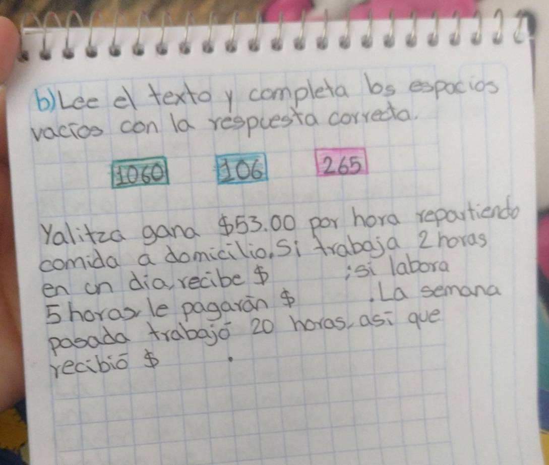 Lee d textoy completa bs expacios 
vacies con la respuesta correcta.
1060 106 265
Yalitza gana $53. 00 por hora repartiendo 
comida a domicilio, Si trabaja 2 horas 
en on dia, recibe ¢ isi labora 
5horas, le pagarán $ 
La semana 
posada trabajo 20 horas, asi gue 
recibio