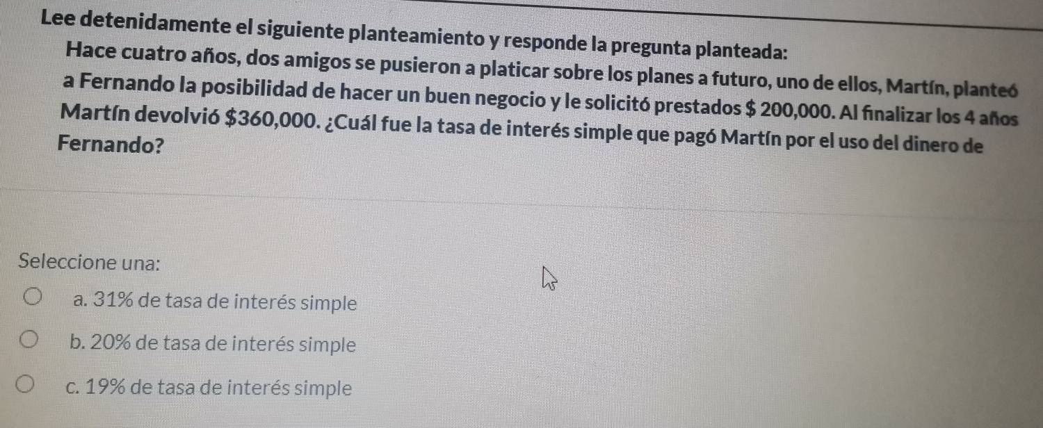 Lee detenidamente el siguiente planteamiento y responde la pregunta planteada:
Hace cuatro años, dos amigos se pusieron a platicar sobre los planes a futuro, uno de ellos, Martín, planteó
a Fernando la posibilidad de hacer un buen negocio y le solicitó prestados $ 200,000. Al fınalizar los 4 años
Martín devolvió $360,000. ¿Cuál fue la tasa de interés simple que pagó Martín por el uso del dinero de
Fernando?
Seleccione una:
a. 31% de tasa de interés simple
b. 20% de tasa de interés simple
c. 19% de tasa de interés simple