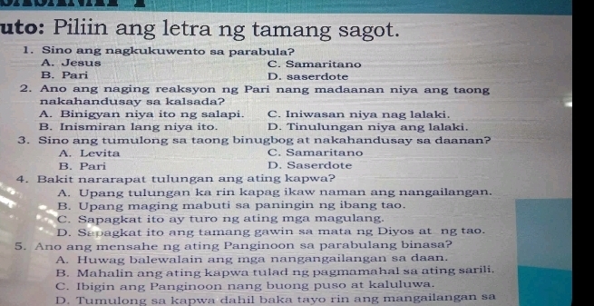 uto: Piliin ang letra ng tamang sagot.
1. Sino ang nagkukuwento sa parabula?
A. Jesus C. Samaritano
B. Pari D. saserdote
2. Ano ang naging reaksyon ng Pari nang madaanan niya ang taong
nakahandusay sa kalsada?
A. Binigyan niya ito ng salapi. C. Iniwasan niya nag lalaki.
B. Inismiran lang niya ito. D. Tinulungan niva ang lalaki.
3. Sino ang tumulong sa taong binugbog at nakahandusay sa daanan?
A. Levita C. Samaritano
B. Pari D. Saserdote
4. Bakit nararapat tulungan ang ating kapwa?
A. Upang tulungan ka rin kapag ikaw naman ang nangailangan.
B. Upang maging mabuti sa paningin ng ibang tao.
C. Sapagkat ito ay turo ng ating mga magulang.
D. Sapagkat ito ang tamang gawin sa mata ng Diyos at ng tao.
5. Ano ang mensahe ng ating Panginoon sa parabulang binasa?
A. Huwag balewalain ang mga nangangailangan sa daan.
B. Mahalin ang ating kapwa tulad ng pagmamahal sa ating sarili.
C. Ibigin ang Panginoon nang buong puso at kaluluwa.
D. Tumulong sa kapwa dahil baka tayo rin ang mangailangan sa