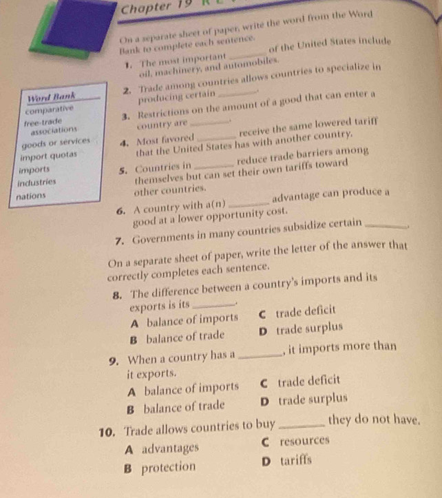 Chapter 19
On a separate sheet of paper, write the word from the Word
ank to complete each sentence.
1. The most important of the United States include
oil, machinery, and automobiles.
Word Bank 2. Trade among countries allows countries to specialize in
comparative producing certain _.
free-trade 3. Restrictions on the amount of a good that can enter a
receive the same lowered tariff
associations country are .
goods or services 4. Most favored
import quotas that the United States has with another country.
industries 5. Countries in reduce trade barriers among
imports
nations other countries. themselves but can set their own tariffs toward
6. A country with a(n) _advantage can produce a
good at a lower opportunity cost.
7. Governments in many countries subsidize certain _.
On a separate sheet of paper, write the letter of the answer that
correctly completes each sentence.
8. The difference between a country’s imports and its
exports is its_ .
A balance of imports C trade deficit
B balance of trade D trade surplus
9. When a country has a _, it imports more than
it exports.
A balance of imports C trade deficit
B balance of trade D trade surplus
10. Trade allows countries to buy_ they do not have.
A advantages C resources
B protection D tariffs