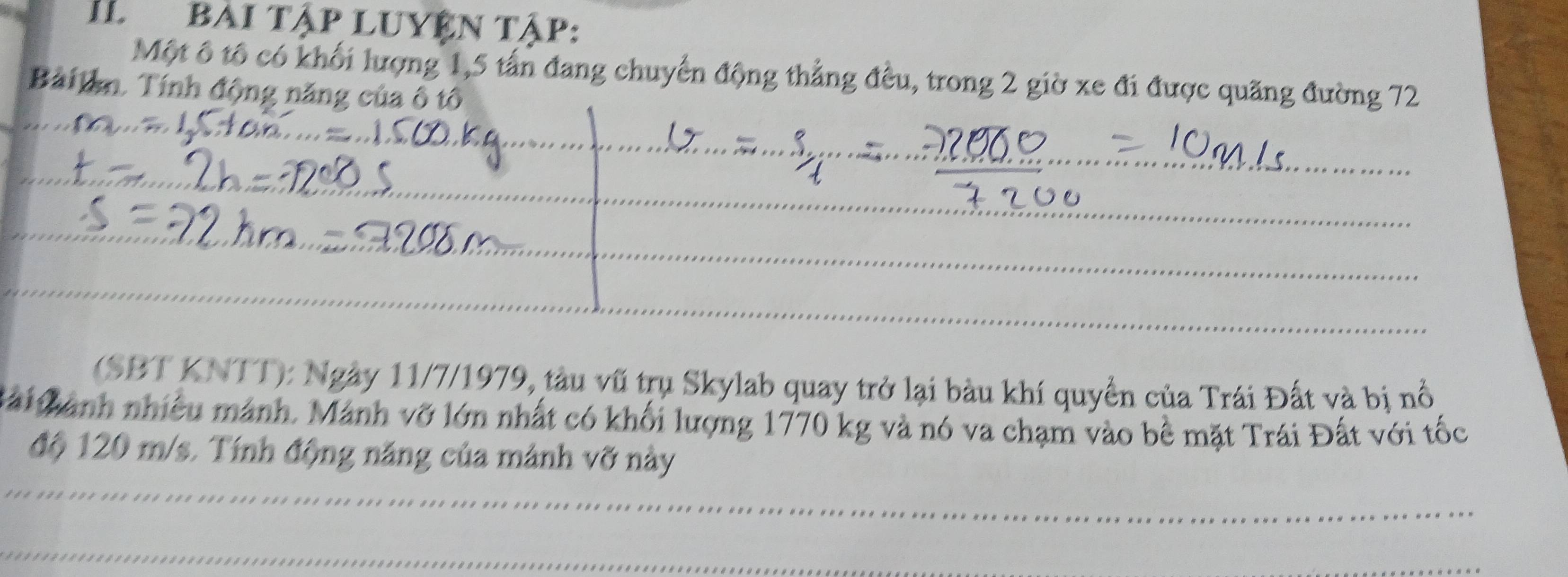 IL Bài tập LUYện tập: 
Một ô tổ có khối lượng 1, 5 tấn đang chuyển động thẳng đều, trong 2 giờ xe đi được quãng đường 72
Bàilan. Tính động năng của ô tô 
(SBT KNTT): Ngày 11/7/1979, tàu vũ trụ Skylab quay trở lại bàu khí quyển của Trái Đất và bị nổ 
Mải Cành nhiều mánh. Mánh vỡ lớn nhất có khối lượng 1770 kg và nó va chạm vào bê mặt Trái Đất với tốc 
độ 120 m/s. Tính động năng của mảnh vỡ này