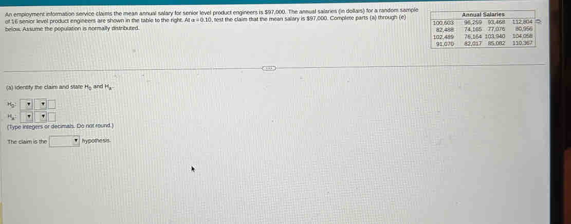 An employment information service claims the mean annual salary for senior level product engineers is $97,000. The annual salaries (in dollars) for a random sample 
of 16 senior level product engineers are shown in the table to the right. At alpha =0.10 test the claim that the mean salary is $97,000. Complete parts (a) through (e) 
below. Assume the population is normally distributed. 
(a) identify the claim and state H_0 and H_av
(Type integers or decimals. Do not round.) 
The claim is the hypothe sis.