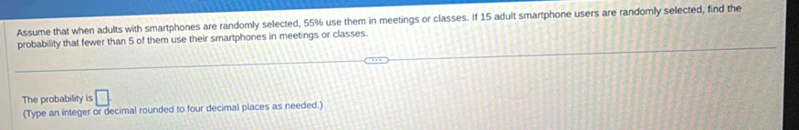 Assume that when adults with smartphones are randomly selected, 55% use them in meetings or classes. If 15 adult smartphone users are randomly selected, find the 
probability that fewer than 5 of them use their smartphones in meetings or classes. 
The probability is □ 
(Type an integer or decimal rounded to four decimal places as needed.)