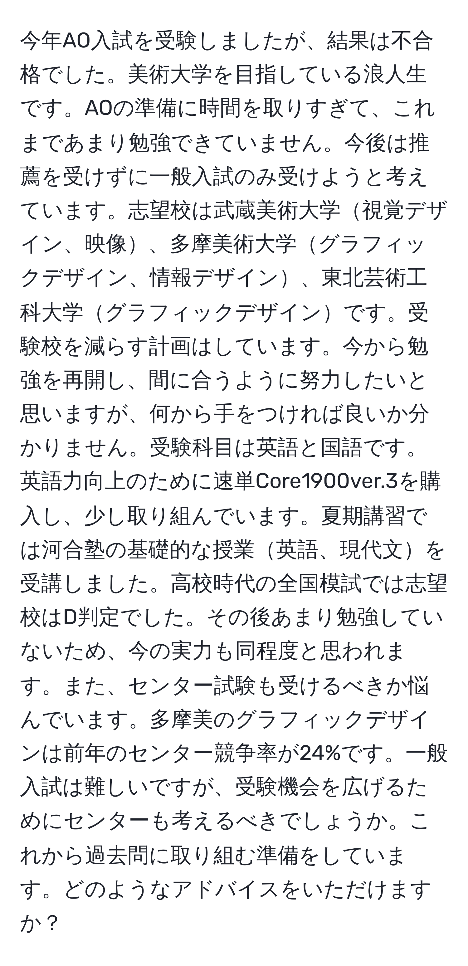 今年AO入試を受験しましたが、結果は不合格でした。美術大学を目指している浪人生です。AOの準備に時間を取りすぎて、これまであまり勉強できていません。今後は推薦を受けずに一般入試のみ受けようと考えています。志望校は武蔵美術大学視覚デザイン、映像、多摩美術大学グラフィックデザイン、情報デザイン、東北芸術工科大学グラフィックデザインです。受験校を減らす計画はしています。今から勉強を再開し、間に合うように努力したいと思いますが、何から手をつければ良いか分かりません。受験科目は英語と国語です。英語力向上のために速単Core1900ver.3を購入し、少し取り組んでいます。夏期講習では河合塾の基礎的な授業英語、現代文を受講しました。高校時代の全国模試では志望校はD判定でした。その後あまり勉強していないため、今の実力も同程度と思われます。また、センター試験も受けるべきか悩んでいます。多摩美のグラフィックデザインは前年のセンター競争率が24%です。一般入試は難しいですが、受験機会を広げるためにセンターも考えるべきでしょうか。これから過去問に取り組む準備をしています。どのようなアドバイスをいただけますか？