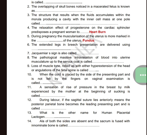 is called_ 
2. The overlapping of skull bones noticed in a macerated fetus is known 
as_ 
3. The structure that results when the fluids accumulates within the 
morula producing a cavity with the inner cell mass at one pole 
called._ 
4. The relaxation effect of progesterone on the cardiac sphincter 
predisposes a pregnant woman to..... Heart Burn 
5. During pregnancy the muscularisation of the uterus is more marked in 
the _of the uterus. Fundus 
6. The extended legs in breech presentation are delivered using 
_ 
7. Jacquemiar s sign is also called._ 
8. The pathological massive intravasation of blood into uterine 
musculature up to the serous coat is called._ 
9. Loss of muscle tone, rolled up with either hyperextension of the head 
or angulations of the fetal spine is called_ 
10. When the cord is placed by the side of the presenting part and 
is not felt by the fingers on vaginal examination is 
called_ 
11. A sensation of rise of pressure in the breast by milk 
experienced by the mother at the beginning of sucking is 
called_ 
12. During labour, if the sagittal suture lies anteriorly means the 
posterior parietal bone becomes the leading presenting part and is 
called_ 
13. What is the other name for Human Placental 
Lactogen_ 
14. Ala of both the sides are absent and the sacrum is fused with 
innominate bone is called_