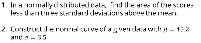 In a normally distributed data, find the area of the scores 
less than three standard deviations above the mean. 
2. Construct the normal curve of a given data with mu =45.2
and sigma =3.5