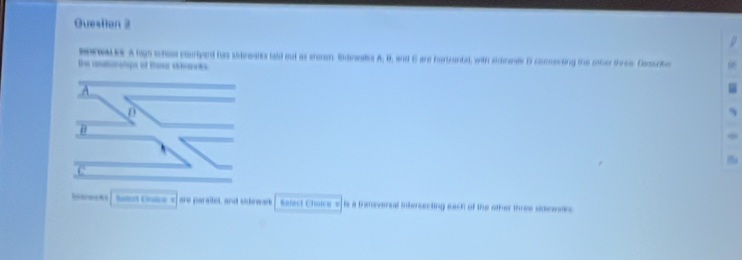 Questian 2 
BerOor A hign schos courtyard hus sidewalks laid out as ehman Rdnwals A, B, and 6 are hartzantal, with sideands D conmecting the oier three. Damorbe 
te catratipe of tmen ela 
a 
haleet Chalco « are paraitel, and sidewalk Eelect Choicewis a transversal intersecting each of the other three sidewalic