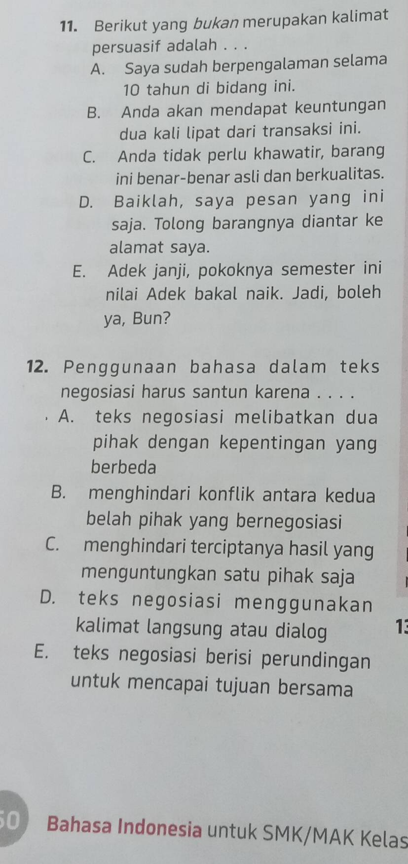 Berikut yang bukan merupakan kalimat
persuasif adalah . . .
A. Saya sudah berpengalaman selama
10 tahun di bidang ini.
B. Anda akan mendapat keuntungan
dua kali lipat dari transaksi ini.
C. Anda tidak perlu khawatir, barang
ini benar-benar asli dan berkualitas.
D. Baiklah, saya pesan yang ini
saja. Tolong barangnya diantar ke
alamat saya.
E. Adek janji, pokoknya semester ini
nilai Adek bakal naik. Jadi, boleh
ya, Bun?
12. Penggunaan bahasa dalam teks
negosiasi harus santun karena . . . .
A. teks negosiasi melibatkan dua
pihak dengan kepentingan yang
berbeda
B. menghindari konflik antara kedua
belah pihak yang bernegosiasi
C. menghindari terciptanya hasil yang
menguntungkan satu pihak saja
D. teks negosiasi menggunakan
kalimat langsung atau dialog
13
E. teks negosiasi berisi perundingan
untuk mencapai tujuan bersama
Bahasa Indonesia untuk SMK/MAK Kelas