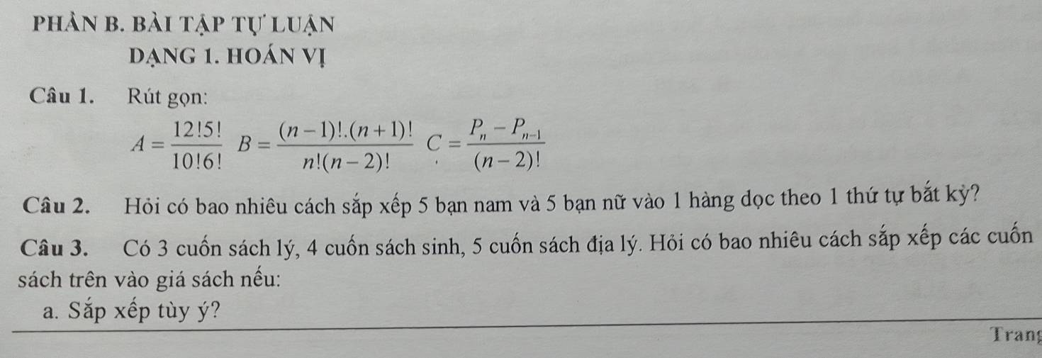 phản b. bài tập tự luận 
đạng 1. hoán vị 
Câu 1. Rút gọn:
A= 12!5!/10!6! B= ((n-1)!.(n+1)!)/n!(n-2)! C=frac P_n-P_n-1(n-2)!
Câu 2. Hỏi có bao nhiêu cách sắp xếp 5 bạn nam và 5 bạn nữ vào 1 hàng dọc theo 1 thứ tự bắt kỳ? 
Câu 3. Có 3 cuốn sách lý, 4 cuốn sách sinh, 5 cuốn sách địa lý. Hỏi có bao nhiêu cách sắp xếp các cuốn 
sách trên vào giá sách nếu: 
a. Sắp xếp tùy ý? 
Tran