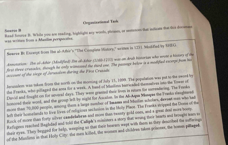 Organizational Task 
Source B 
Read Source B. While you are reading, highlight any words, phrases, or sentences that indicate that this document 
was written from a Muslim perspective. 
Source B: Excerpt from 1bn al-Athir's ''The Complete History,'' written in 1231. Modified by SHEG. 
Annotation: Ibn al-Athir (Modifled) Ibn al-Athir (1160-1233) was an Arab historian who wrote a history of the 
first three crusades, though he only witnessed the third one. The passage below is a modified excerpt from his 
account of the siege of Jerusalem during the First Crusade. 
Jerusalem was taken from the north on the morning of July 15, 1099. The population was put to the sword by 
the Franks, who pillaged the area for a week. A band of Muslims barricaded themselves into the Tower of 
David and fought on for several days. They were granted their lives in return for surrendering. The Franks 
homored their word, and the group left by night for Ascalon. In the Al-Aqsa Mosque the Franks slaughtered 
more than 70,000 people, among them a large number of Imams and Muslim scholars, devout men who had 
left their homelands to live lives of religious seclusion in the Holy Place. The Franks stripped the Dome of the 
Rock of more than forty silver candelabras and more than twenty gold ones, and a great deal more booty. 
Refugees reached Baghdad and told the Caliph's ministers a story that wrung their hearts and brought tears to 
their eyes. They begged for help, weeping so that their hearers wept with them as they described the sufferings 
of the Muslims in that Holy City: the men killed, the women and children taken prisoner, the homes pillaged.