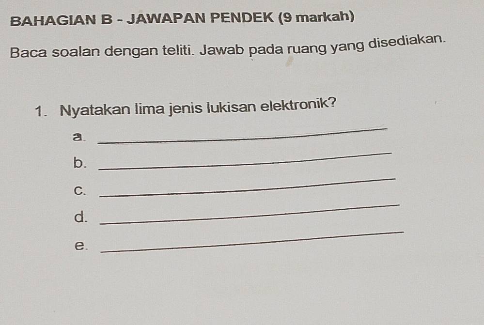 BAHAGIAN B - JAWAPAN PENDEK (9 markah) 
Baca soalan dengan teliti. Jawab pada ruang yang disediakan. 
1. Nyatakan lima jenis lukisan elektronik? 
a 
_ 
b. 
_ 
C. 
_ 
_ 
d. 
_ 
e.