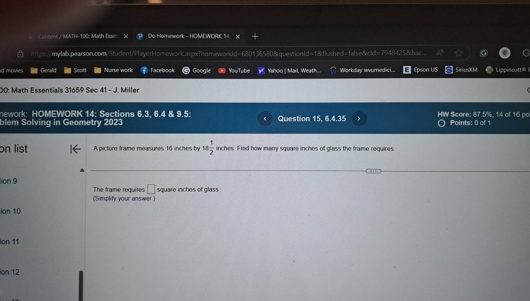 Content / MATH-100: Math Esser Do Homework - HOMEWORK 14 
https://mylab.pearson.com/Student/PlayerHomework.aspx?homeworkId=680136580&questionId=1&flushed=false&cId=7948425&bac... 
d movies Gerald Scott Nurse work Facebook Google YouTube Yahoo | Mail, Weath... Workday wvumedici... Epson US SiriusXM Lippincott® 
00: Math Essentials 31659 Sec 41 - J. Miller 
nework: HOMEWORK 14: Sections 6.3, 6.4 & 9.5: HW Score: 87.5%, 14 of 16 po 
Question 15, 6.4.35 > 
blem Solving in Geometry 2023 Points: 0 of 1 
on list A picture frame measures 16 inches by 18 1/2  inches. Find how many square inches of glass the frame requires. 
tion 9 
The frame requires □ square inches of glass. 
(Simplify your answer.) 
ion 10 
ion 11 
ion 12