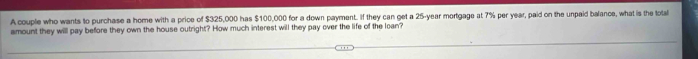 A couple who wants to purchase a home with a price of $325,000 has $100,000 for a down payment. If they can get a 25-year mortgage at 7% per year, paid on the unpaid balance, what is the total 
amount they will pay before they own the house outright? How much interest will they pay over the life of the loan?