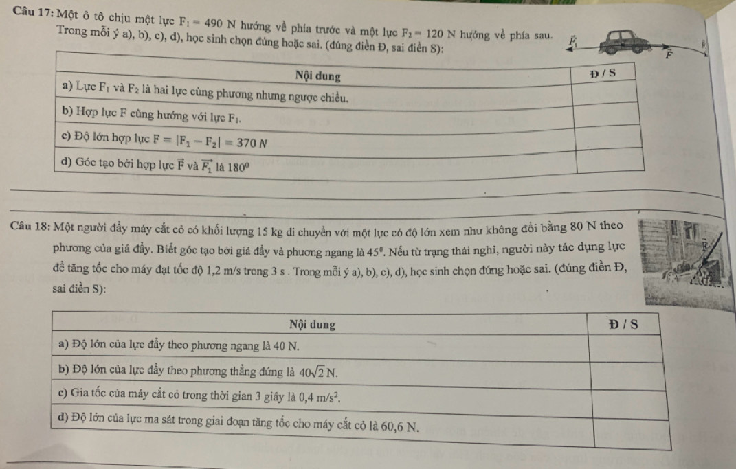 Một ô tô chịu một lực F_1=490N hướng về phía trước và một lực F_2=120N hưởng về phía sau. É
Trong mỗi ý a), b), c), d), học sinh chọn đúng hoặ
B
Câu 18: Một người đầy máy cắt cỏ có khối lượng 15 kg di chuyển với một lực có độ lớn xem như không đổi bằng 80 N theo
phương của giá đầy. Biết góc tạo bởi giá đầy và phương ngang là 45° T Nếu từ trạng thái nghi, người này tác dụng lực
đề tăng tốc cho máy đạt tốc độ 1,2 m/s trong 3 s . Trong mỗi ý a), b), c), d), học sinh chọn đứng hoặc sai. (đúng điền Đ,
sai điền S):