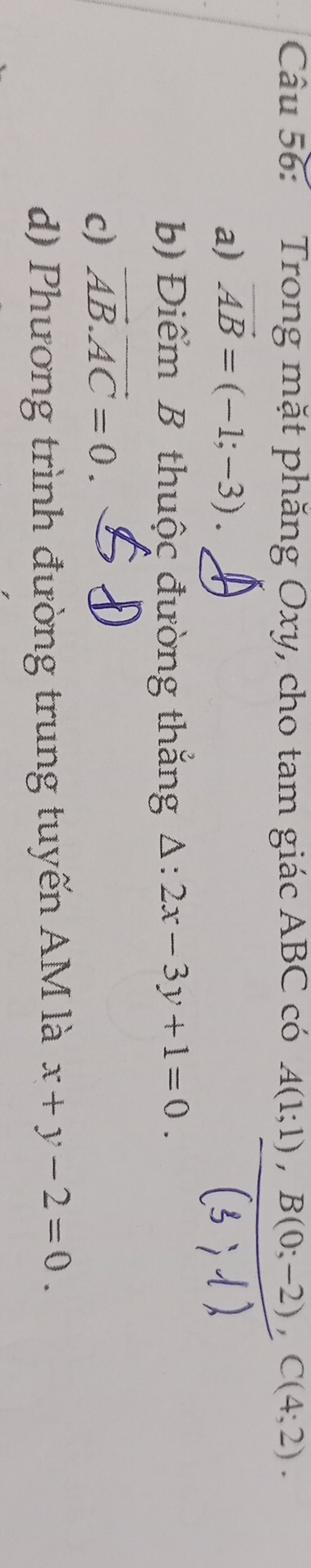 Trong mặt phăng Oxy, cho tam giác ABC có A(1;1), B(0;-2), C(4;2).
a) vector AB=(-1;-3).
b Điểm B thuộc đường thắng △ :2x-3y+1=0.
c) vector AB. vector AC=0.
d) Phương trình đường trung tuyến AM là x+y-2=0.