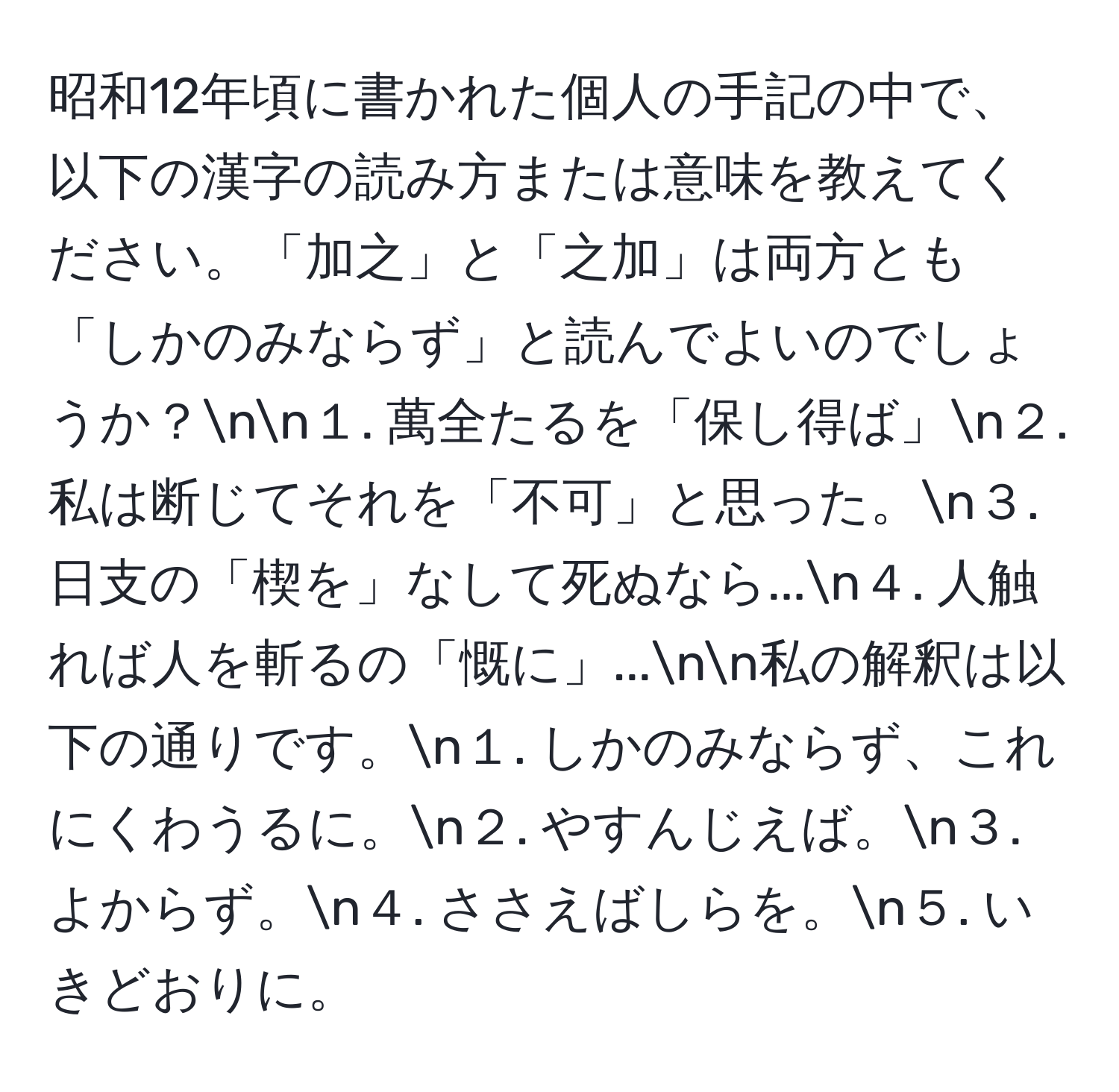 昭和12年頃に書かれた個人の手記の中で、以下の漢字の読み方または意味を教えてください。「加之」と「之加」は両方とも「しかのみならず」と読んでよいのでしょうか？nn１. 萬全たるを「保し得ば」n２. 私は断じてそれを「不可」と思った。n３. 日支の「楔を」なして死ぬなら...n４. 人触れば人を斬るの「慨に」...nn私の解釈は以下の通りです。n１. しかのみならず、これにくわうるに。n２. やすんじえば。n３. よからず。n４. ささえばしらを。n５. いきどおりに。