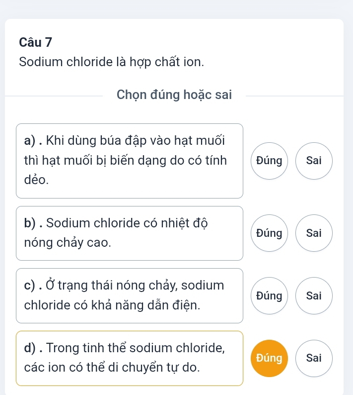 Sodium chloride là hợp chất ion.
Chọn đúng hoặc sai
a) . Khi dùng búa đập vào hạt muối
thì hạt muối bị biến dạng do có tính Đúng Sai
dẻo.
b) . Sodium chloride có nhiệt độ Đúng Sai
nóng chảy cao.
c) . Ở trạng thái nóng chảy, sodium
Đúng Sai
chloride có khả năng dẫn điện.
d) . Trong tinh thể sodium chloride,
Đúng Sai
các ion có thể di chuyển tự do.