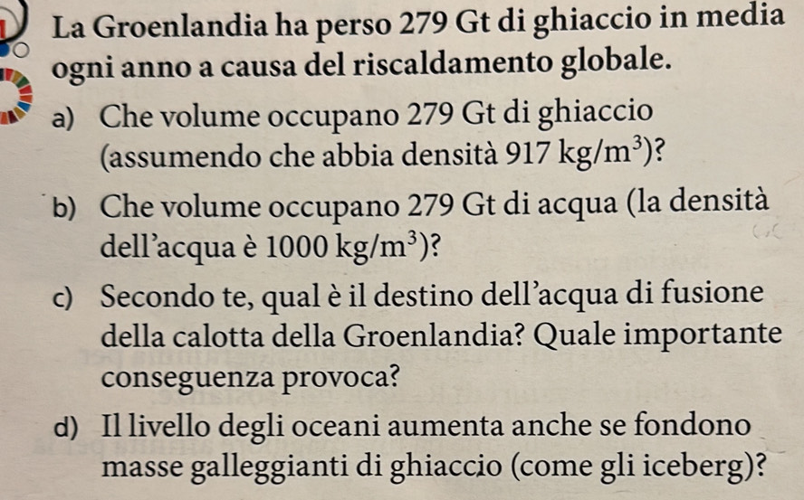 La Groenlandia ha perso 279 Gt di ghiaccio in media 
ogni anno a causa del riscaldamento globale. 
a) Che volume occupano 279 Gt di ghiaccio 
(assumendo che abbia densità 917kg/m^3) ? 
b) Che volume occupano 279 Gt di acqua (la densità 
dell'acqua è 1000kg/m^3)
c) Secondo te, qual è il destino dell’acqua di fusione 
della calotta della Groenlandia? Quale importante 
conseguenza provoca? 
d) Il livello degli oceani aumenta anche se fondono 
masse galleggianti di ghiaccio (come gli iceberg)?