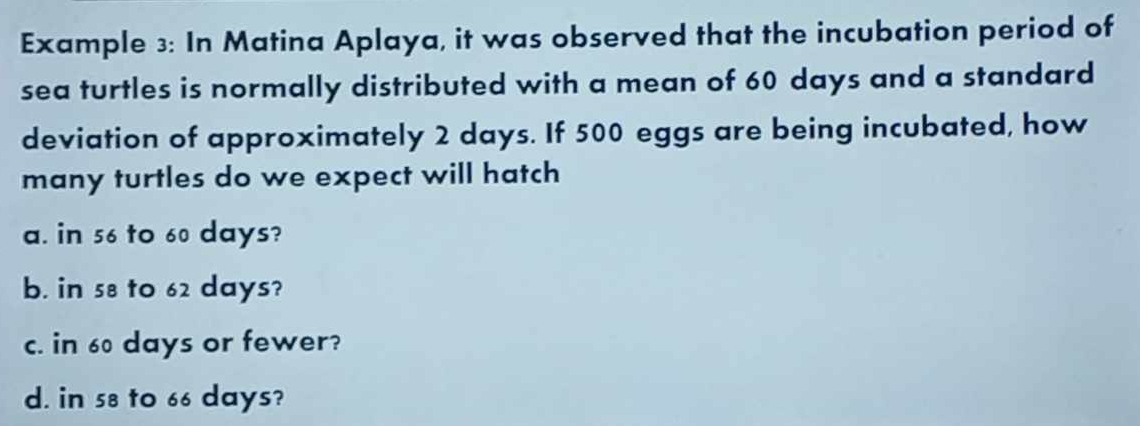 Example 3: In Matina Aplaya, it was observed that the incubation period of
sea turtles is normally distributed with a mean of 60 days and a standard
deviation of approximately 2 days. If 500 eggs are being incubated, how
many turtles do we expect will hatch
a. in 56 to 60 days?
b. in 58 to 62 days?
c. in 60 days or fewer?
d. in 58 to 66 days?