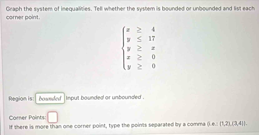 Graph the system of inequalities. Tell whether the system is bounded or unbounded and list each
corner point.
beginarrayl x≥ 4 y≤ 17 y≥ x x≥ 0 y≥ 0endarray.
Region is: bounded input bounded or unbounded .
Corner Points: □ 
If there is more than one corner point, type the points separated by a comma (i.e.:(1,2),(3,4)).