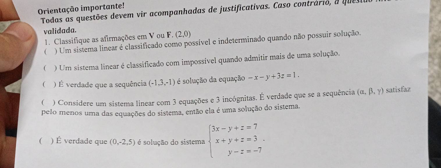 Orientação importante! 
Todas as questões devem vir acompanhadas de justificativas. Caso contrário, a quest 
validada. 
1. Classifique as afirmações em V ou F. (2,0)
( ) Um sistema linear é classificado como possível e indeterminado quando não possuir solução. 
 ) Um sistema linear é classificado com impossível quando admitir mais de uma solução. 
 ) É verdade que a sequência (-1,3,-1) é solução da equação -x-y+3z=1. 
( ) Considere um sistema linear com 3 equações e 3 incógnitas. É verdade que se a sequência (alpha ,beta ,gamma ) satisfaz 
pelo menos uma das equações do sistema, então ela é uma solução do sistema. 
( ) É verdade que (0,-2,5) é solução do sistema beginarrayl 3x-y+z=7 x+y+z=3 y-z=-7endarray..