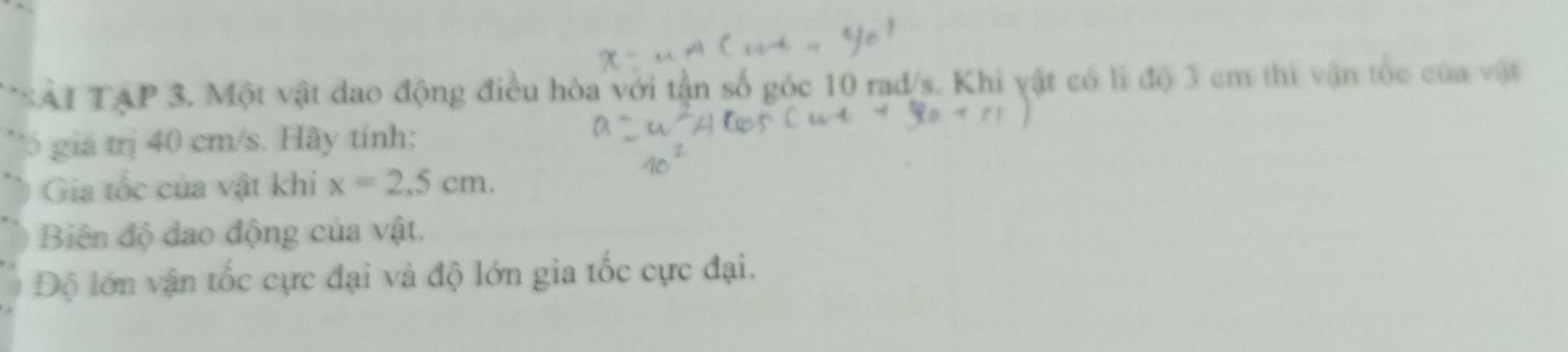 SAT TậP 3. Một vật đao động điều hòa với tận số góc 10 rad/s. Khi vật có lì độ 3 cm thi vận tốc của vật 
'5 giá trị 40 cm/s. Hãy tính: 
Gia tốc của vật khi x=2,5cm. 
Biên độ dao động của vật. 
Độ lớn vận tốc cực đại và độ lớn gia tốc cực đại.