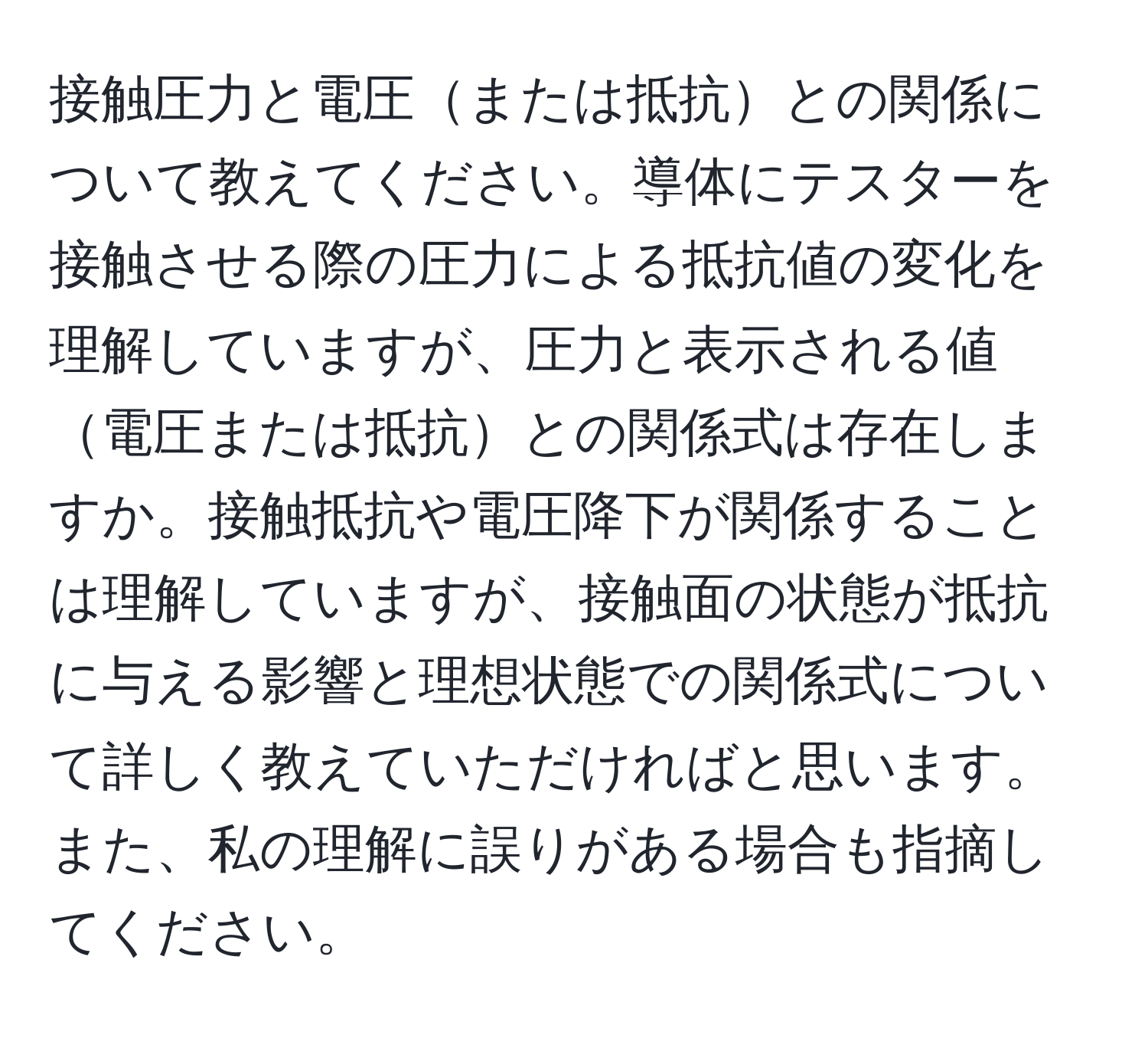 接触圧力と電圧または抵抗との関係について教えてください。導体にテスターを接触させる際の圧力による抵抗値の変化を理解していますが、圧力と表示される値電圧または抵抗との関係式は存在しますか。接触抵抗や電圧降下が関係することは理解していますが、接触面の状態が抵抗に与える影響と理想状態での関係式について詳しく教えていただければと思います。また、私の理解に誤りがある場合も指摘してください。