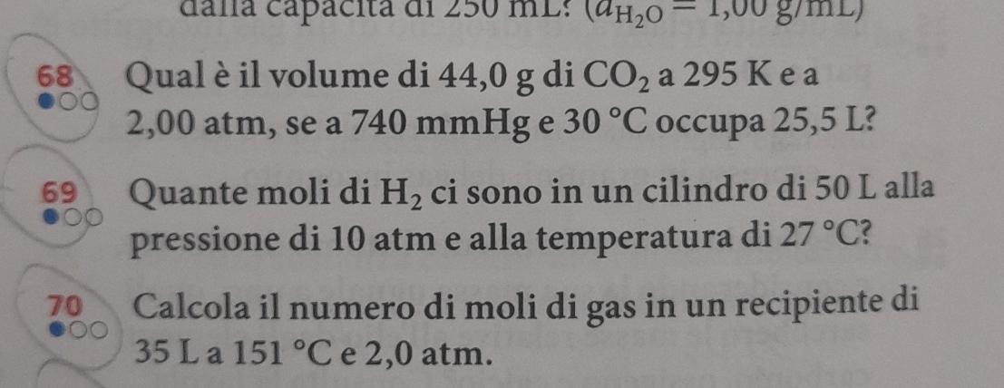 dála capácita di 250 mL : (a_H_2O=1,00g/mL)
68 Qual è il volume di 44,0 g di CO_2a295K e a
2,00 atm, se a 740 mmHg e 30°C occupa 25,5 L? 
69 Quante moli di H_2 ci sono in un cilindro di 50 L alla 
pressione di 10 atm e alla temperatura di 27°C
70 Calcola il numero di moli di gas in un recipiente di
35 L a 151°C e 2,0 atm.