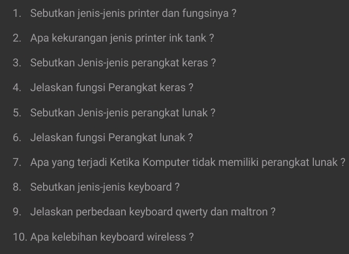 Sebutkan jenis-jenis printer dan fungsinya ? 
2. Apa kekurangan jenis printer ink tank ? 
3. Sebutkan Jenis-jenis perangkat keras ? 
4. Jelaskan fungsi Perangkat keras ? 
5. Sebutkan Jenis-jenis perangkat lunak ? 
6. Jelaskan fungsi Perangkat lunak ? 
7. Apa yang terjadi Ketika Komputer tidak memiliki perangkat lunak ? 
8. Sebutkan jenis-jenis keyboard ? 
9. Jelaskan perbedaan keyboard qwerty dan maltron ? 
10. Apa kelebihan keyboard wireless ?