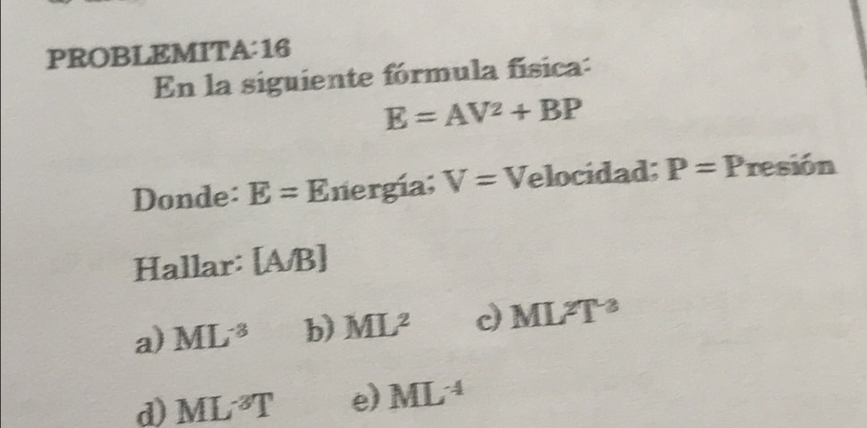 PROBLEMITA:16
En la siguiente fórmula física:
E=AV^2+BP
Donde: E=E nergía; V= Velocidad; P=P resión
Hallar: [A/B]
a) ML^(-3) b) ML^2 d ML^2T^(-2)
d) ML^(-3)T e) ML^(-4)