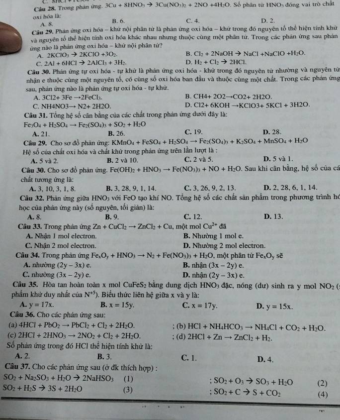 Trong phân ứng. 3Cu+8HNO_3to 3Cu(NO_3)_2+2NO+4H_2O. Số phân tử HNO₃ đồng vai trò chất
oxi hóa là: B. 6. D. 2.
A. 8. C. 4.
Câu 29. Phản ứng oxi hóa - khử nội phân tử là phản ứng oxi hóa - khử trong đó nguyên tổ thể hiện tính khử
và nguyên tố thể hiện tính oxi hóa khác nhau nhưng thuộc cùng một phân tử. Trong các phản ứng sau phản
ứừng nào là phản ứng oxi hóa - khử nội phân tử?
A. 2KClO_3to 2KClO+3O_2.
B. Cl_2+2NaOHto NaCl+NaClO+H_2O.
C. 2Al+6HClto 2AlCl_3+3H_2. D. H_2+Cl_2to 2HCl.
Câu 30. Phản ứng tự oxi hóa - tự khử là phản ứng oxi hóa - khử trong đó nguyên tử nhường và nguyên tử
nhận e thuộc cùng một nguyên tổ, có cùng số oxi hóa ban đầu và thuộc cùng một chất. Trong các phản ứng
sau, phản ứng nào là phản ứng tự oxi hóa - tự khử.
A. 3Cl2+3Feto 2FeCl_3. B. CH4+2O2to CO2+2H2O.
C. NH4NO3to N2+2H2O.
D. Cl2+6KOHto KClO3+5KCl+3H2O.
Câu 31. Tổng hệ số cân bằng của các chất trong phản ứng dưới đây là:
Fe_3O_4+H_2SO_4to Fe_2(SO_4)_3+SO_2+H_2O
A. 21. B. 26. C. 19. D. 28.
Câu 29. Cho sơ đồ phản ứng: KMnO_4+FeSO_4+H_2SO_4to Fe_2(SO_4)_3+K_2SO_4+MnSO_4+H_2O
Hệ số của chất oxi hóa và chất khữ trong phản ứng trên lần lượt là :
A. 5 và 2. B. 2 và 10. C. 2 và 5. D. 5 và 1.
Câu 30. Cho sơ đồ phản ứng. Fe(OH)_2+HNO_3to Fe(NO_3)_3+NO+H_2O 9. Sau khi cân bằng, hệ số của cá
chất tương ứng là:
A. 3, 10, 3, 1, 8. B. 3, 28, 9,1,14. C. 3, 26, 9, 2, 13. D. 2, 28, 6, 1, 14.
Câu 32. Phản ứng giữa HNO_3 với FeO tạo khí NO. Tổng hệ số các chất sản phẩm trong phương trình hó
học của phản ứng này (số nguyên, tối giản) là:
A. 8. B. 9. C. 12. D. 13.
Câu 33. Trong phản ứng Zn+CuCl_2to ZnCl_2+Cu , một mol Cu^(2+)da
A. Nhận 1 mol electron. B. Nhường 1 mol e.
C. Nhận 2 mol electron. D. Nhường 2 mol electron.
Câu 34. Trong phản ứng Fe_xO_y+HNO_3to N_2+Fe(NO_3)_3+H_2O , một phân tử Fe_xO_y sè
A. nhường (2y-3x)e. B. nhận (3x-2y) e
C. nhường (3x-2y)e. D. nhận (2y-3x)e.
Câu 35. Hòa tan hoàn toàn x mol CuFeS_2 bằng dung dịch HNO_3 dac , nóng (dư) sinh ra y mol NO_2
phẩm khử duy nhất của N^(+5)) 0. Biểu thức liên hệ giữa x và y là:
A. y=17x. B. x=15y. C. x=17y. D. y=15x.
Câu 36. Cho các phản ứng sau:
(a) 4HCl+PbO_2to PbCl_2+Cl_2+2H_2O. (b) HCl+NH_4HCO_3to NH_4Cl+CO_2+H_2O.
(c) 2HCl+2HNO_3to 2NO_2+Cl_2+2H_2O. (d) 2HCl+Znto ZnCl_2+H_2.
ố phản ứng trong đó HCl thể hiện tính khử là:
A. 2. B. 3. C. 1. D. 4.
Câu 37. Cho các phản ứng sau (ở đk thích hợp) :
SO_2+Na_2SO_3+H_2Oto 2NaHSO_3 (1) . SO_2+O_3to SO_3+H_2O (2)
SO_2+H_2Sto 3S+2H_2O (3) : SO_2+Cto S+CO_2 (4)