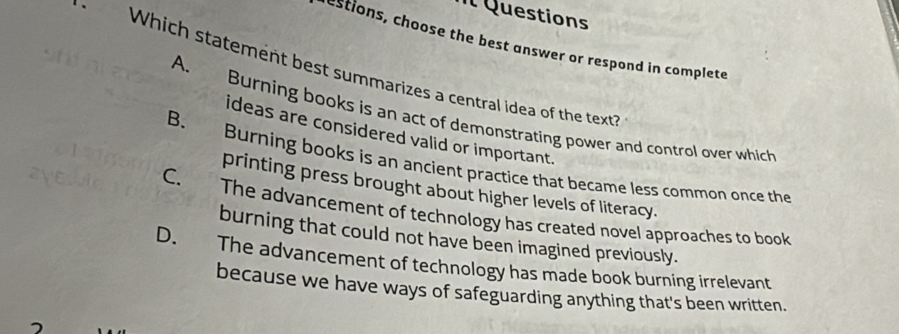 Il Questions
-
A. Burning books is an act of demonstrating power and control over which
ideas are considered valid or important.
B. Burning books is an ancient practice that became less common once the
printing press brought about higher levels of literacy.
C. The advancement of technology has created novel approaches to book
burning that could not have been imagined previously.
D. The advancement of technology has made book burning irrelevant
because we have ways of safeguarding anything that's been written.