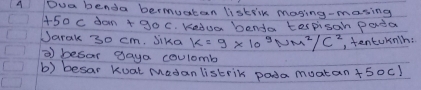 A Dua benda bermuatan liskilk maying-masing
50 C don +goc Keduar benda tespisan pada 
Jarak 30 cm. Jika K=9* 10^3Nm^2/C^2 , tentuknh: 
⑦ besar daya coulomb 
b) besar Kuat Madan listrik poda muatan +50c1