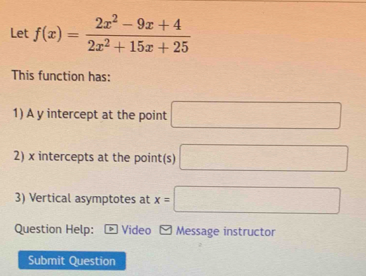 Let f(x)= (2x^2-9x+4)/2x^2+15x+25 
This function has: 
1) A y intercept at the point □
2) x intercepts at the point(s) □
3) Vertical asymptotes at x=□
Question Help: * Video - Message instructor 
Submit Question