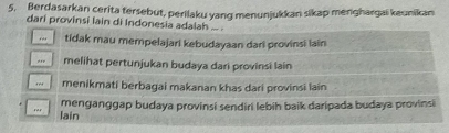 Berdasarkan cerita tersebut, perilaku yang menunjukkan sikap menghargai keunikan
dari provinsi lain di Indonesia adalah ... .
,. tidak mau mempelajari kebudayaan dari provinsi lain
,,, melihat pertunjukan budaya dari provinsi lain
,. menikmati berbagai makanan khas dari provinsi lain
menganggap budaya provinsi sendiri lebih baik daripada budaya provinsi
rar lain