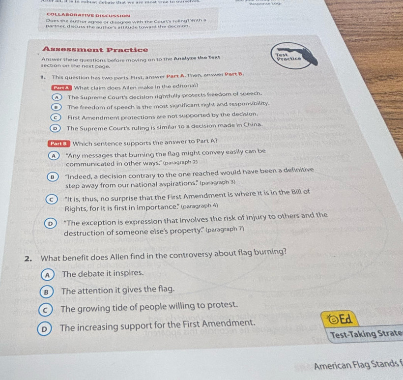 er an, it is in robust debate that we are most true to ourseives Response Log
COLLABORATIVE DISCUSSION
Does the author agree or disagree with the Court's ruling? With a
partner, discuss the author's attitude toward the decision.
Assessment Practice
Answer these questions before moving on to the Analyze the Text Test Practice
section on the next page.
1. This question has two parts. First, answer Part A. Then, answer Part B.
B What claim does Allen make in the editorial?
) The Supreme Court's decision rightfully protects freedom of speech.
) The freedom of speech is the most significant right and responsibility.
c First Amendment protections are not supported by the decision.
D The Supreme Court's ruling is similar to a decision made in China.
Part a Which sentence supports the answer to Part A?
A  “Any messages that burning the flag might convey easily can be
communicated in other ways.” (paragraph 2)
B) “Indeed, a decision contrary to the one reached would have been a definitive
step away from our national aspirations.” (paragraph 3)
c  “It is, thus, no surprise that the First Amendment is where it is in the Bill of
Rights, for it is first in importance.” (paragraph 4)
D “The exception is expression that involves the risk of injury to others and the
destruction of someone else's property.” (paragraph 7)
2. What benefit does Allen find in the controversy about flag burning?
A The debate it inspires.
B ) The attention it gives the flag.
c) The growing tide of people willing to protest.
D The increasing support for the First Amendment. Ed
Test-Taking Strate
American Flag Stands f