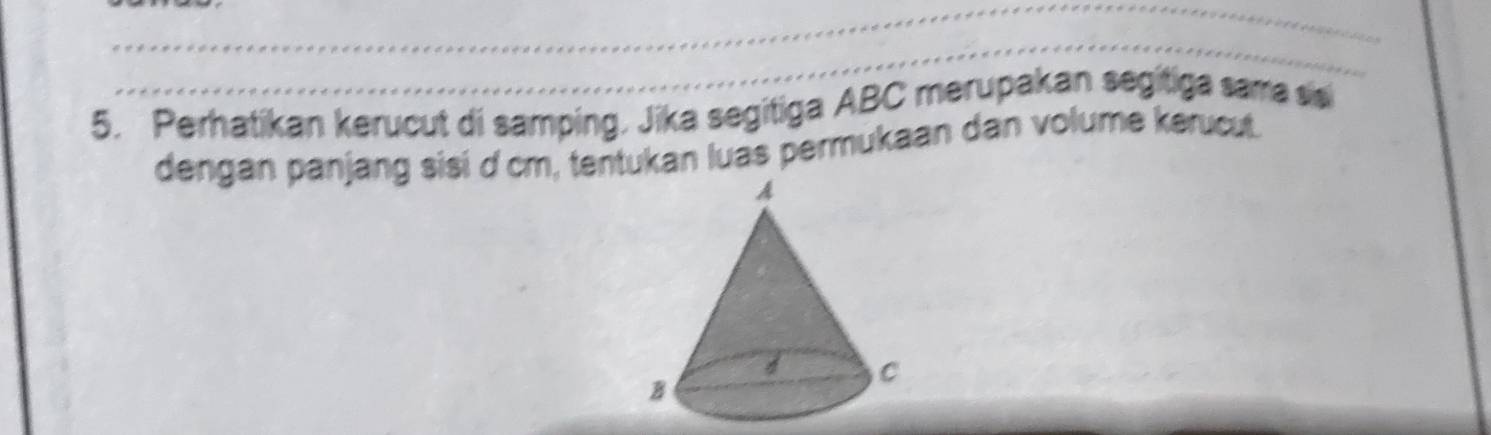 Perhatikan kerucut di samping, Jika segitiga ABC merupakan segitiga sama sis 
dengan panjang sisi d cm, tentukan luas permukaan dan volume kerucut.