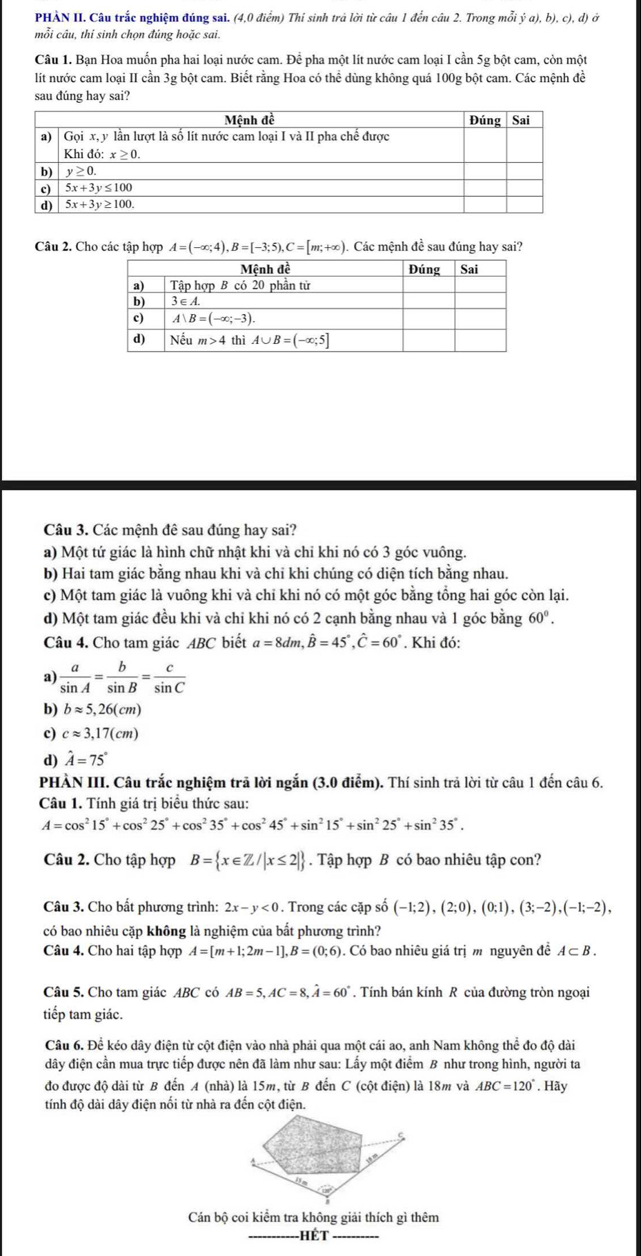 PHẢN II. Câu trắc nghiệm đúng sai. (4,0 điểm) Thí sinh trả lời từ câu 1 đến câu 2. Trong mỗi ý a), b), c), d) ở
mỗi câu, thí sinh chọn đúng hoặc sai.
Câu 1. Bạn Hoa muốn pha hai loại nước cam. Để pha một lít nước cam loại I cần 5g bột cam, còn một
lít nước cam loại II cần 3g bột cam. Biết rằng Hoa có thể dùng không quá 100g bột cam. Các mệnh đề
sau đúng hay sai?
Câu 2. Cho các tập hợp A=(-∈fty ;4),B=[-3;5),C=[m;+∈fty ). Các mệnh đề sau đúng hay sai?
Câu 3. Các mệnh đê sau đúng hay sai?
a) Một tứ giác là hình chữ nhật khi và chỉ khi nó có 3 góc vuông.
b) Hai tam giác bằng nhau khi và chỉ khi chúng có diện tích bằng nhau.
c) Một tam giác là vuông khi và chi khi nó có một góc bằng tổng hai góc còn lại.
d) Một tam giác đều khi và chi khi nó có 2 cạnh bằng nhau và 1 góc bằng 60^0.
Câu 4. Cho tam giác ABC biết a=8dm,hat B=45°,hat C=60°. Khi đó:
a)  a/sin A = b/sin B = c/sin C 
b) bapprox 5,26(cm)
c) capprox 3,17(cm)
d) hat A=75°
PHÀN III. Câu trắc nghiệm trã lời ngắn (3.0 điểm). Thí sinh trả lời từ câu 1 đến câu 6.
Câu 1. Tính giá trị biểu thức sau:
A=cos^215°+cos^225°+cos^235°+cos^245°+sin^215°+sin^225°+sin^235°.
Câu 2. Cho tập hợp B= x∈ Z/|x≤ 2|. Tập hợp B có bao nhiêu tập con?
Câu 3. Cho bất phương trình: 2x-y<0</tex> . Trong các cặp số (-1;2),(2;0),(0;1),(3;-2),(-1;-2),
có bao nhiêu cặp không là nghiệm của bất phương trình?
Câu 4. Cho hai tập hợp A=[m+1;2m-1],B=(0;6). Có bao nhiêu giá trị m nguyên đề A⊂ B.
Câu 5. Cho tam giác ABC có AB=5,AC=8,hat A=60°. Tính bán kính R của đường tròn ngoại
tiếp tam giác.
Câu 6. Để kéo dây điện từ cột điện vào nhà phải qua một cái ao, anh Nam không thể đo độ dài
đây điện cần mua trực tiếp được nên đã làm như sau: Lấy một điểm B như trong hình, người ta
đo được độ dài từ B đến A (nhà) là 15m, từ B đến C (cột điện) là 18m và ABC=120°. Hãy
tính độ dài dây điện nối từ nhà ra đến cột điện.
Cán bộ coi kiểm tra không giải thích gì thêm
Hết_