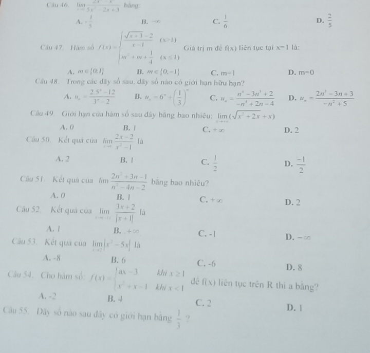 limlimits _xto ∈fty  (2x-x)/5x^2-2x+3  bàng
A. - 1/5  B. -∞ C.  1/6  D.  2/5 
Câu 47  Hăm số f(x)=beginarrayl  (sqrt(x+1)-2)/x-1 &(x-1) m+m+ 1/4 (x≤ 1)endarray. Giá trị m đề f(x) liên tục tại x=1 là:
A. m∈  0:1 B. m∈  0;-1 C. m=1 D. m=0
Câu 48. Trong các đãy số sau, dãy số nào có giới hạn hữu hạn?
A. u_n= (2.5^n-12)/3^n-2  B. u_n=6^n+( 1/3 )^n C. u_n= (n^4-3n^3+2)/-n^4+2n-4  D. u_n= (2n^3-3n+3)/-n^2+5 
Câu 49. Giới hạn của hàm số sau đây bằng bao nhiêu: limlimits _xto ∈fty (sqrt(x^2+2x)+x) D. 2
A. 0 B. | C.
Cầu 50. Kết quả của limlimits _xto 1 (2x-2)/x^2-1 la
A. 2 B. | C.  1/2  D.  (-1)/2 
Câu 51. Kết quả của lìm  (2n^2+3n-1)/n^2-4n-2  bǎng bao nhiêu?
A. 0 B. | C. +∞ D. 2
Cầu 52. Kết quả của limlimits _xto 0 (3x+2)/|x+1|  là
A. | B. +∞ C. - | D. -∞
Câu 53. Kết quả của limlimits _xto 2|x^2-5x| là
A. -8 B. 6 C. -6
D. 8
Câu 54. Cho hàm số: f(x)=beginarrayl ax-3kbx≥ 1 x^2+x-1kbx<1endarray. dé f(x) liên tục trên R thì a băng?
A. -2 B. 4 C. 2
D. 1
Câu 55. Dãy số nào sau đây có giới hạn bằng  1/3  ?