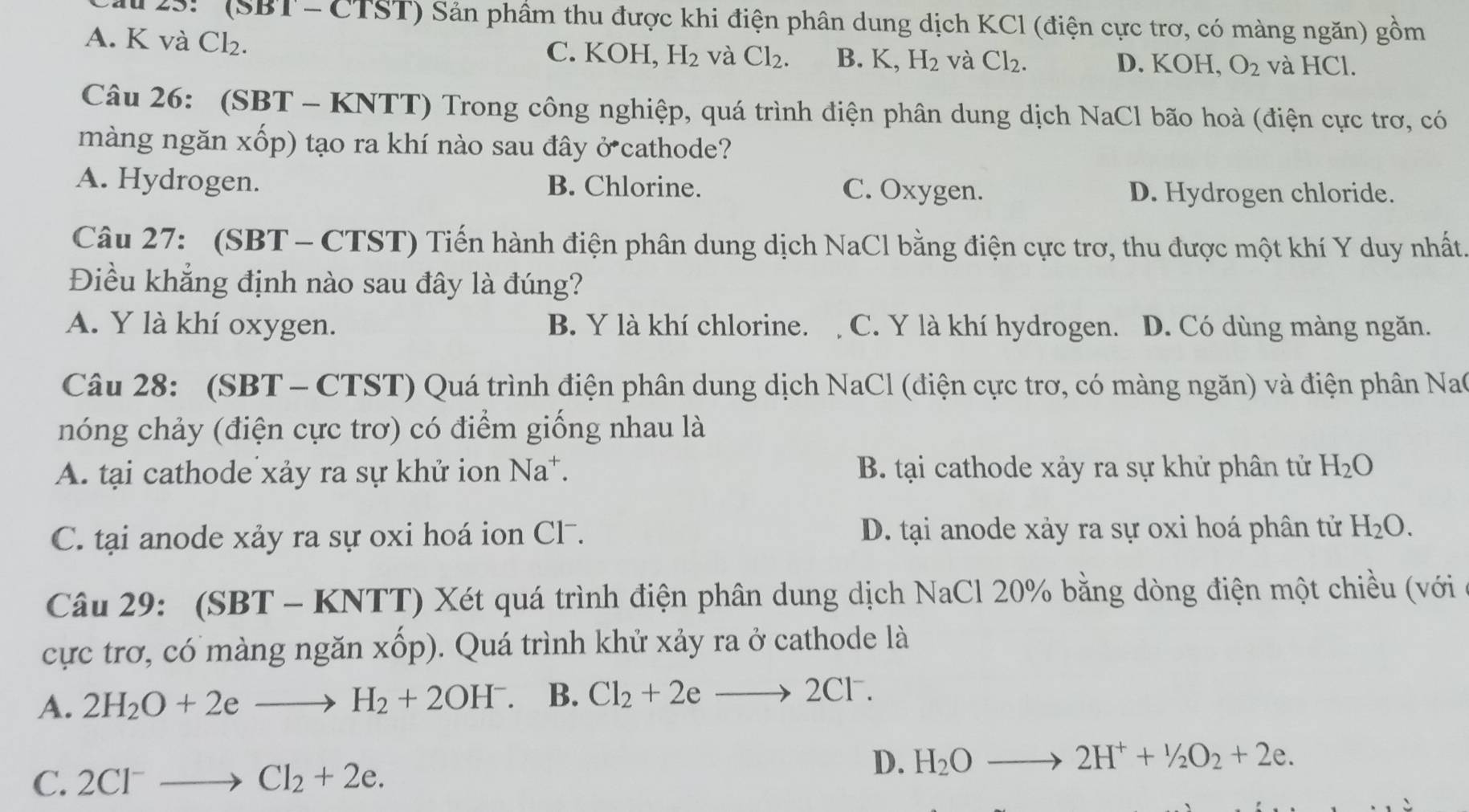 au 23:'' (SBT - CTST) Sản phâm thu được khi điện phân dung dịch KCl (điện cực trơ, có màng ngăn) gom
A. K và Cl₂. C. KOH, H_2 và Cl_2. B. K,H_2 và Cl_2. D. KOH, O_2 và HCl.
Câu 26: (SBT - KNTT) Trong công nghiệp, quá trình điện phân dung dịch NaCl bão hoà (điện cực trơ, có
màng ngăn xốp) tạo ra khí nào sau đây ở cathode?
A. Hydrogen. B. Chlorine. C. Oxygen. D. Hydrogen chloride.
Câu 27: (SBT - CTST) Tiến hành điện phân dung dịch NaCl bằng điện cực trơ, thu được một khí Y duy nhất.
Điều khẳng định nào sau đây là đúng?
A. Y là khí oxygen. B. Y là khí chlorine. C. Y là khí hydrogen. D. Có dùng màng ngăn.
Câu 28: (SBT - CTST) Quá trình điện phân dung dịch NaCl (điện cực trơ, có màng ngăn) và điện phân Nac
nóng chảy (điện cực trơ) có điểm giống nhau là
A. tại cathode xảy ra sự khử ion Na^+. B. tại cathode xảy ra sự khử phân tử H_2O
C. tại anode xảy ra sự oxi hoá ion Cl . D. tại anode xảy ra sự oxi hoá phân tử H_2O.
Câu 29: (SBT - KNTT) Xét quá trình điện phân dung dịch NaCl 20% bằng dòng điện một chiều (với
cực trơ, có màng ngăn Xhat Op ). Quá trình khử xảy ra ở cathode là
A. 2H_2O+2eto H_2+2OH^-. B. Cl_2+2eto 2CI^- I
C. 2Cl^-to Cl_2+2e. D. H_2Oto 2H^++^1/_2O_2+2e.