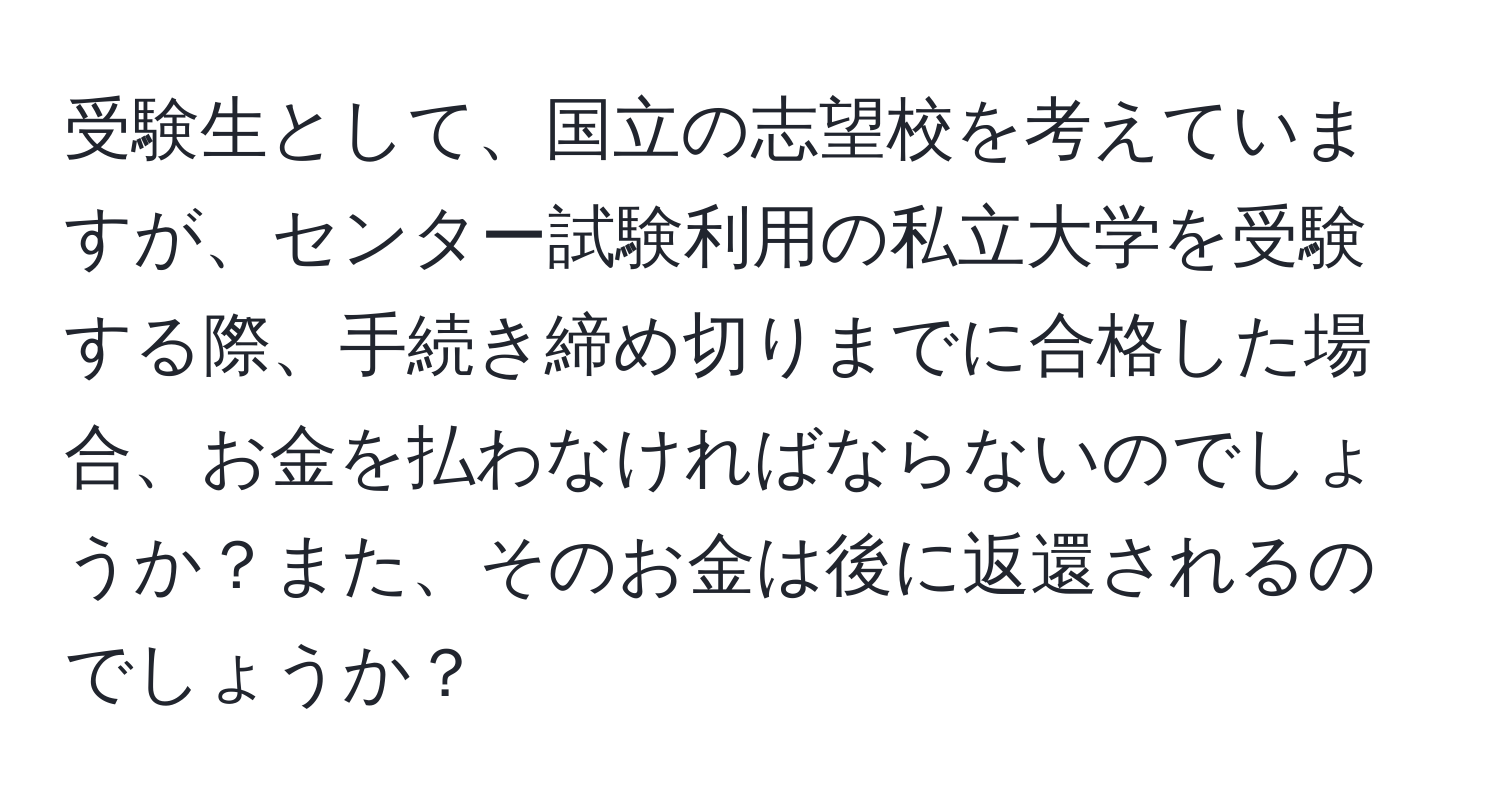 受験生として、国立の志望校を考えていますが、センター試験利用の私立大学を受験する際、手続き締め切りまでに合格した場合、お金を払わなければならないのでしょうか？また、そのお金は後に返還されるのでしょうか？