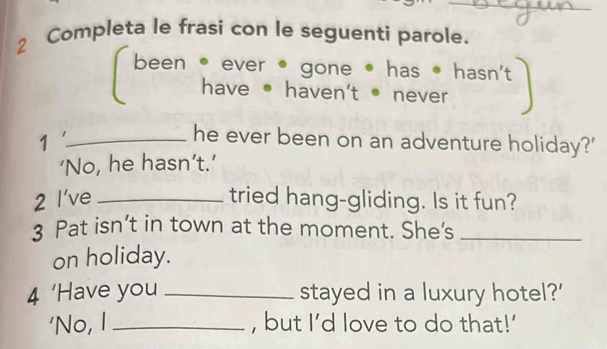 Completa le frasi con le seguenti parole. 
been • ever • gone has • hasn't 
have ● haven't ● never 
_1 
he ever been on an adventure holiday?' 
‘No, he hasn’t.’ 
2 l've _tried hang-gliding. Is it fun? 
3 Pat isn’t in town at the moment. She's_ 
on holiday. 
4 ‘Have you _stayed in a luxury hotel?' 
'No, I _, but I’d love to do that!'