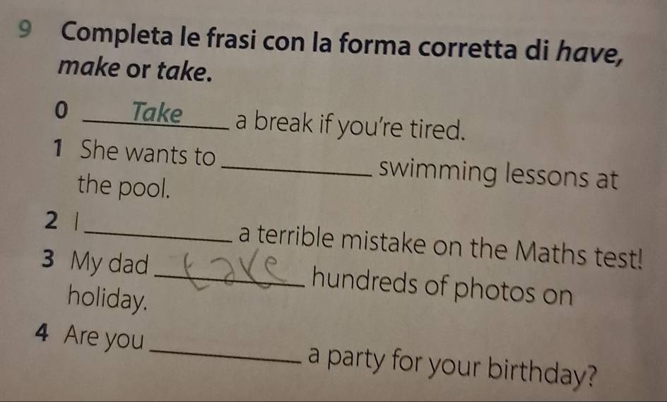 Completa le frasi con la forma corretta di have, 
make or take. 
0 _Take a break if you’re tired. 
1 She wants to _swimming lessons at 
the pool. 
2 1 _a terrible mistake on the Maths test! 
3 My dad _hundreds of photos on 
holiday. 
4 Are you _a party for your birthday?