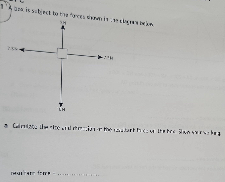 1 `A box is subject to the forces shown in the diagram below.
5N
7.5 N
7.5 N
10N
a Calculate the size and direction of the resultant force on the box. Show your working. 
resultant force =_