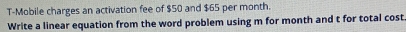 T-Mobile charges an activation fee of $50 and $65 per month. 
Write a linear equation from the word problem using m for month and t for total cost