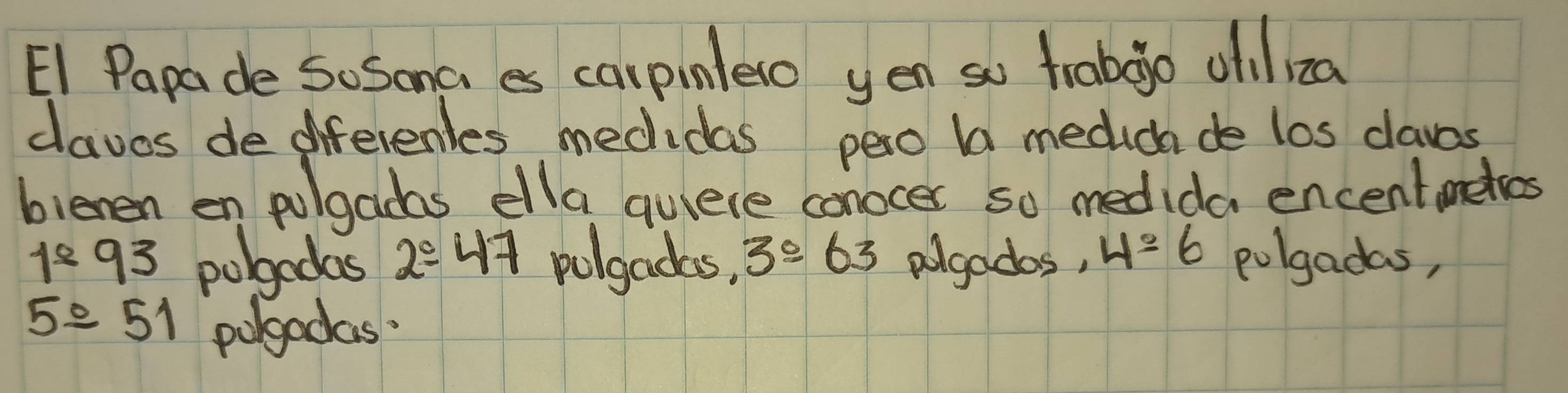 E1 Papade So Soma es carpinlero yen so trabgo olil za
claves de diferenles medidas pero b medica de los claves
bienen en pulgadas ella quiere conocer so medida encentmekos
1^(_ circ)93 pobgodas 2/ 47 polgadas, 3^0-63 agados, 4=6 polgadas,
5/ 51 polgadas